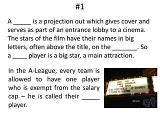#1	A _____ is a projection out which gives cover and serves as part of an entrance lobby to a cinema. The stars of the film have their names in big letters, often above the title, on the _______. So a ____ player is a big star, a main attraction. In the A-League, every team is allowed to have one player who is exempt from the salary cap – he is called their _____ player.
