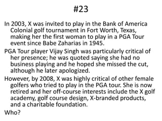 #23In 2003, X was invited to play in the Bank of America Colonial golf tournament in Fort Worth, Texas, making her the first woman to play in a PGA Tour event since Babe Zaharias in 1945. PGA Tour player Vijay Singh was particularly critical of her presence; he was quoted saying she had no business playing and he hoped she missed the cut, although he later apologized.However, by 2008, X was highly critical of other female golfers who tried to play in the PGA tour. She is now retired and her off-course interests include the X golf academy, golf course design, X-branded products, and a charitable foundation.Who?
