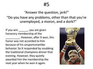 #5“Answer the question, jerk!”“Do you have any problems, other than that you're unemployed, a moron, and a dork?”If you win ______, you are given honorary membership of the _________. However, after X won, this honor was not accorded to him because of his unsportsmanlike behavior. So X responded by snubbing the traditional champions dinner that evening. However, they quietly awarded him the membership the next year when he won it again.