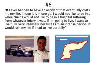#6	“If I ever happen to have an accident that eventually costs me my life, I hope it is in one go. I would not like to be in a wheelchair. I would not like to be in a hospital suffering from whatever injury it was. If I’m going to live, I want to live fully, very intensely, because I am an intense person. It would ruin my life if I had to live partially.”