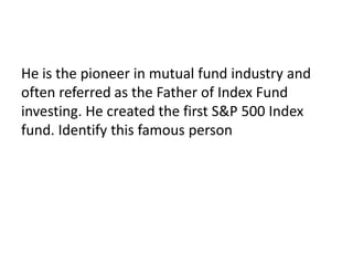 He is the pioneer in mutual fund industry and
often referred as the Father of Index Fund
investing. He created the first S&P 500 Index
fund. Identify this famous person
 