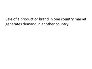 Sale of a product or brand in one country market
generates demand in another country
 