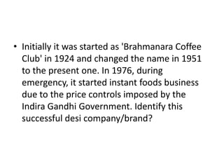 • Initially it was started as 'Brahmanara Coffee
  Club' in 1924 and changed the name in 1951
  to the present one. In 1976, during
  emergency, it started instant foods business
  due to the price controls imposed by the
  Indira Gandhi Government. Identify this
  successful desi company/brand?
 