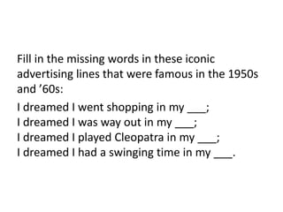 Fill in the missing words in these iconic
advertising lines that were famous in the 1950s
and ’60s:
I dreamed I went shopping in my ___;
I dreamed I was way out in my ___;
I dreamed I played Cleopatra in my ___;
I dreamed I had a swinging time in my ___.
 