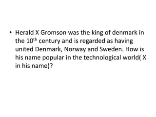 • Herald X Gromson was the king of denmark in
  the 10th century and is regarded as having
  united Denmark, Norway and Sweden. How is
  his name popular in the technological world( X
  in his name)?
 