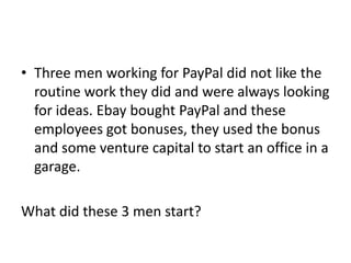• Three men working for PayPal did not like the
  routine work they did and were always looking
  for ideas. Ebay bought PayPal and these
  employees got bonuses, they used the bonus
  and some venture capital to start an office in a
  garage.

What did these 3 men start?
 