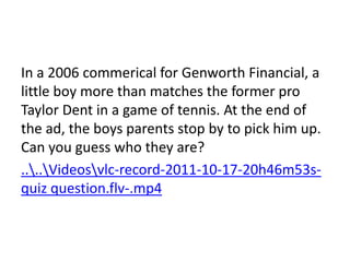 In a 2006 commerical for Genworth Financial, a
little boy more than matches the former pro
Taylor Dent in a game of tennis. At the end of
the ad, the boys parents stop by to pick him up.
Can you guess who they are?
....Videosvlc-record-2011-10-17-20h46m53s-
quiz question.flv-.mp4
 