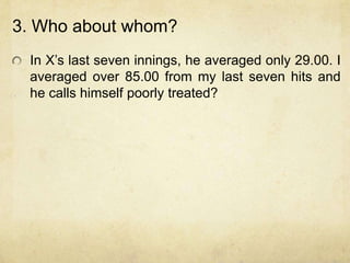 3. Who about whom?
 In X‟s last seven innings, he averaged only 29.00. I
 averaged over 85.00 from my last seven hits and
 he calls himself poorly treated?
 