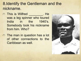8.Identify the Gentleman and the
nickname.
  This is Wilfred ________. He
  was a leg spinner who toured
  India    in     the   1940‟s.
  Somebody took his nickname
  from him. Who?
  The man in question has a lot
  of other connections to the
  Caribbean as well.
 