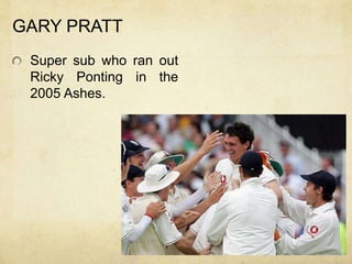 GARY PRATT
 Super sub who ran out
 Ricky Ponting in the
 2005 Ashes.
 
