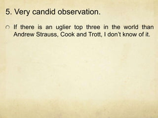 5. Very candid observation.
  If there is an uglier top three in the world than
  Andrew Strauss, Cook and Trott, I don‟t know of it.
 
