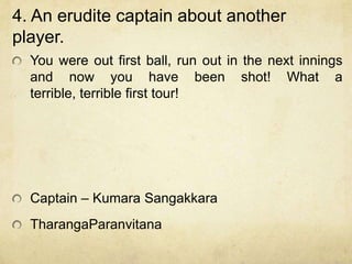 4. An erudite captain about another
player.
  You were out first ball, run out in the next innings
  and now you have been shot! What a
  terrible, terrible first tour!




  Captain – Kumara Sangakkara
  TharangaParanvitana
 