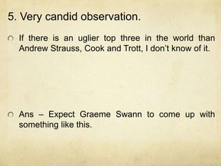 5. Very candid observation.
  If there is an uglier top three in the world than
  Andrew Strauss, Cook and Trott, I don‟t know of it.




  Ans – Expect Graeme Swann to come up with
  something like this.
 