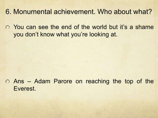 6. Monumental achievement. Who about what?

  You can see the end of the world but it‟s a shame
  you don‟t know what you‟re looking at.




  Ans – Adam Parore on reaching the top of the
  Everest.
 