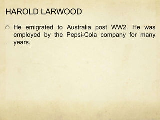 HAROLD LARWOOD
 He emigrated to Australia post WW2. He was
 employed by the Pepsi-Cola company for many
 years.
 