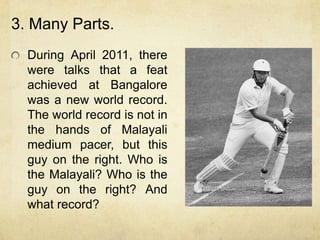 3. Many Parts.
  During April 2011, there
  were talks that a feat
  achieved at Bangalore
  was a new world record.
  The world record is not in
  the hands of Malayali
  medium pacer, but this
  guy on the right. Who is
  the Malayali? Who is the
  guy on the right? And
  what record?
 