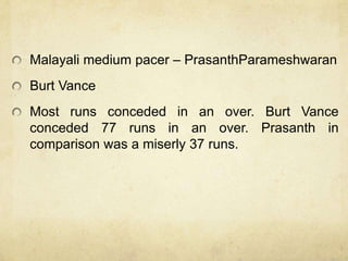 Malayali medium pacer – PrasanthParameshwaran
Burt Vance
Most runs conceded in an over. Burt Vance
conceded 77 runs in an over. Prasanth in
comparison was a miserly 37 runs.
 