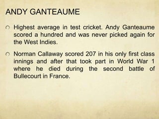 ANDY GANTEAUME
 Highest average in test cricket. Andy Ganteaume
 scored a hundred and was never picked again for
 the West Indies.
 Norman Callaway scored 207 in his only first class
 innings and after that took part in World War 1
 where he died during the second battle of
 Bullecourt in France.
 