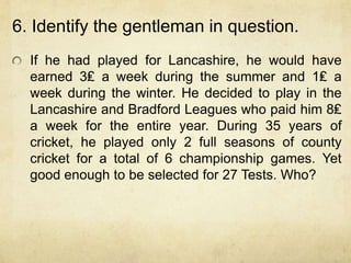 6. Identify the gentleman in question.
  If he had played for Lancashire, he would have
  earned 3₤ a week during the summer and 1₤ a
  week during the winter. He decided to play in the
  Lancashire and Bradford Leagues who paid him 8₤
  a week for the entire year. During 35 years of
  cricket, he played only 2 full seasons of county
  cricket for a total of 6 championship games. Yet
  good enough to be selected for 27 Tests. Who?
 