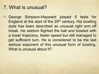 7. What is unusual?
  George Simpson-Hayward played 5 tests for
  England at the start of the 20th century. His bowling
  style has been described as unusual right arm off
  break. He seldom flighted the ball and bowled with
  a lower trajectory, faster speed but still managed to
  get sufficient turn. He is considered to be the last
  serious exponent of this unusual form of bowling.
  What is unusual about it?
 