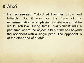 8.Who?
 He represented Oxford at hammer throw and
 billiards. But it was for the fruits of his
 experimentation when playing Twisti-Twosti, that he
 would achieve lasting fame. Twisti-Twosti was a
 past time where the object is to put the ball beyond
 the opponent with a single pitch. The opponent is
 at the other end of a table.
 