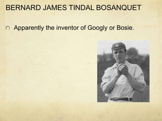 BERNARD JAMES TINDAL BOSANQUET

 Apparently the inventor of Googly or Bosie.
 
