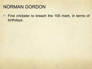 NORMAN GORDON
 First cricketer to breach the 100 mark, in terms of
 birthdays.
 