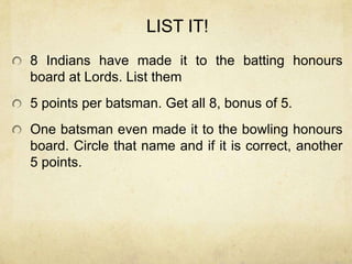 LIST IT!
8 Indians have made it to the batting honours
board at Lords. List them
5 points per batsman. Get all 8, bonus of 5.
One batsman even made it to the bowling honours
board. Circle that name and if it is correct, another
5 points.
 