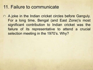 11. Failure to communicate
  A joke in the Indian cricket circles before Ganguly.
  For a long time, Bengal (and East Zone)‟s most
  significant contribution to Indian cricket was the
  failure of its representative to attend a crucial
  selection meeting in the 1970‟s. Why?
 