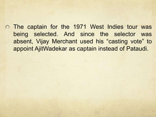 The captain for the 1971 West Indies tour was
being selected. And since the selector was
absent, Vijay Merchant used his “casting vote” to
appoint AjitWadekar as captain instead of Pataudi.
 