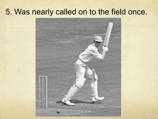 5. Was nearly called on to the field once.
 