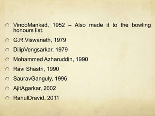 VinooMankad, 1952 – Also made it to the bowling
honours list.
G.R.Viswanath, 1979
DilipVengsarkar, 1979
Mohammed Azharuddin, 1990
Ravi Shastri, 1990
SauravGanguly, 1996
AjitAgarkar, 2002
RahulDravid, 2011
 