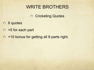 WRITE BROTHERS
                   Cricketing Quotes
6 quotes
+5 for each part
+10 bonus for getting all 8 parts right.
 