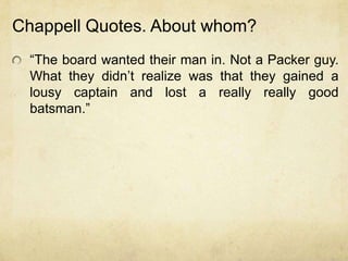 Chappell Quotes. About whom?
  “The board wanted their man in. Not a Packer guy.
  What they didn‟t realize was that they gained a
  lousy captain and lost a really really good
  batsman.”
 