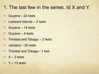 1. The last few in the series. Id X and Y.
  Guyana – 22 tests
  Leeward Islands – 2 tests
  Guyana – 14 tests
  Guyana – 4 tests
  Trinidad and Tobago – 2 tests
  Jamaica – 20 tests
  Trinidad and Tobago - 1 test
  X – 2 tests
  Y – 13 tests
 
