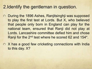 2.Identify the gentleman in question.
  During the 1896 Ashes, Ranjitsinghji was supposed
  to play the first test at Lords. But X, who believed
  that people only born in England can play for the
  national team, ensured that Ranji did not play at
  Lords. Lancashire committee defied him and chose
  Ranji for the 2nd test where he scored 62 and 154*.
  X has a good few cricketing connections with India
  to this day. X?
 