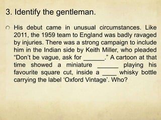 3. Identify the gentleman.
  His debut came in unusual circumstances. Like
  2011, the 1959 team to England was badly ravaged
  by injuries. There was a strong campaign to include
  him in the Indian side by Keith Miller, who pleaded
  “Don‟t be vague, ask for ______.” A cartoon at that
  time showed a miniature ______ playing his
  favourite square cut, inside a ____ whisky bottle
  carrying the label „Oxford Vintage‟. Who?
 