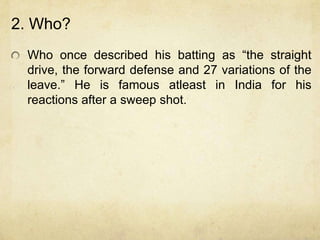 2. Who?
 Who once described his batting as “the straight
 drive, the forward defense and 27 variations of the
 leave.” He is famous atleast in India for his
 reactions after a sweep shot.
 