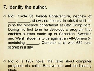7. Identify the author.
  Plot: Clyde St Joseph Bonaventure, nephew of
  ____ ______, shows no interest in cricket until he
  joins the research department at Star Computers.
  During his first term he develops a program that
  enables a team made up of Canadian, Swedish
  and Welsh students to tie against an All-Comers XI
  containing ______, Compton et al with 684 runs
  scored in a day.


  Plot of a 1967 novel, that talks about computer
  programs etc. called Bonaventure and the flashing
 