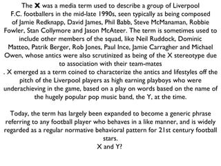 The  X  was a media term used to describe a group of Liverpool F.C. footballers in the mid-late 1990s, seen typically as being composed of Jamie Redknapp, David James, Phil Babb, Steve McManaman, Robbie Fowler, Stan Collymore and Jason McAteer. The term is sometimes used to include other members of the squad, like Neil Ruddock, Dominic Matteo, Patrik Berger, Rob Jones, Paul Ince, Jamie Carragher and Michael Owen, whose antics were also scrutinized as being of the X stereotype due to association with their team-mates . X emerged as a term coined to characterize the antics and lifestyles off the pitch of the Liverpool players as high earning playboys who were underachieving in the game, based on a play on words based on the name of the hugely popular pop music band, the Y, at the time.   Today, the term has largely been expanded to become a generic phrase referring to any football player who behaves in a like manner, and is widely regarded as a regular normative behavioral pattern for 21st century football stars. X and Y?  