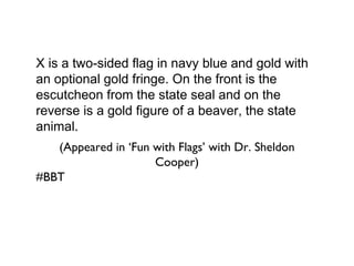 X is a two-sided flag in navy blue and gold with an optional gold fringe. On the front is the escutcheon from the state seal and on the reverse is a gold figure of a beaver, the state animal. (Appeared in ‘Fun with Flags’ with Dr. Sheldon Cooper) #BBT  