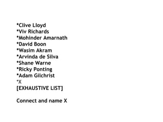 *Clive Lloyd *Viv Richards *Mohinder Amarnath *David Boon *Wasim Akram *Arvinda de Silva *Shane Warne *Ricky Ponting *Adam Gilchrist *X [EXHAUSTIVE LIST] Connect and name X  