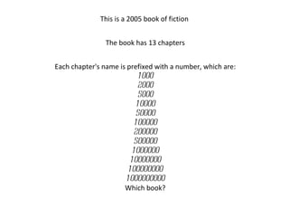 This is a 2005 book of fiction  The book has 13 chapters Each chapter's name is prefixed with a number, which are: 1000 2000 5000 10000 50000 100000 200000 500000 1000000 10000000 100000000 1000000000 Which book? 