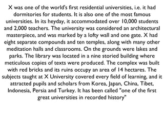 X was one of the world's first residential universities, i.e. it had dormitories for students. It is also one of the most famous universities. In its heyday, it accommodated over 10,000 students and 2,000 teachers. The university was considered an architectural masterpiece, and was marked by a lofty wall and one gate. X had eight separate compounds and ten temples, along with many other meditation halls and classrooms. On the grounds were lakes and parks. The library was located in a nine storied building where meticulous copies of texts were produced. The complex was built with red bricks and its ruins occupy an area of 14 hectares. The subjects taught at X University covered every field of learning, and it attracted pupils and scholars from Korea, Japan, China, Tibet, Indonesia, Persia and Turkey. It has been called "one of the first great universities in recorded history" 