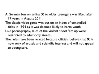 A German ban on selling  X  to older teenagers was lifted after 17 years in August 2011. The classic video game was put on an index of controlled titles in 1994 as it was deemed likely to harm youth. Like pornography, sales of the violent shoot 'em up were restricted to adult-only stores. The rules have been relaxed because officials believe that  X  is now only of artistic and scientific interest and will not appeal to youngsters. 