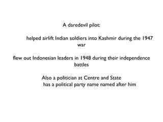 A daredevil pilot: helped airlift Indian soldiers into Kashmir during the 1947 war flew out Indonesian leaders in 1948 during their independence battles Also a politician at Centre and State has a political party name named after him Who? 