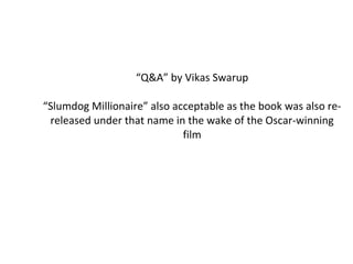 “ Q&A” by Vikas Swarup “ Slumdog Millionaire” also acceptable as the book was also re-released under that name in the wake of the Oscar-winning film 