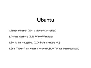 Ubuntu 1.Timon meerkat (10.10 Maverick Meerkat) 2.Pumba warthog (4.10 Warty Warthog) 3.Sonic the Hedgehog (5.04 Hoary Hedgehog) 4.Zulu Tribe ( from where the word UBUNTU has been derived ) 