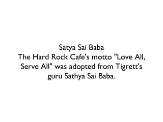 Satya Sai Baba The Hard Rock Cafe's motto "Love All, Serve All" was adopted from Tigrett's guru Sathya Sai Baba. 