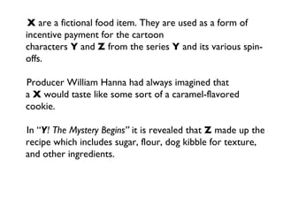 X  are a fictional food item. They are used as a form of incentive payment for the cartoon characters  Y  and  Z  from the series  Y  and its various spin-offs. Producer William Hanna had always imagined that a  X  would taste like some sort of a caramel-flavored cookie. In “ Y ! The Mystery Begins”  it is revealed that  Z  made up the recipe which includes sugar, flour, dog kibble for texture, and other ingredients. 